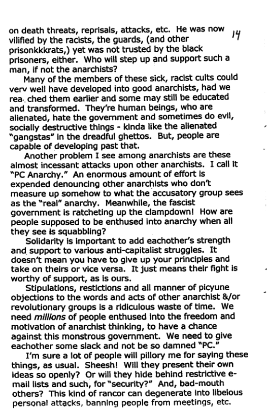 on death threats, reprisals, attacks, etc. He was now J viified by the racists, the guards, (and other ’ prisonkkkrats,) yet was not trusted by the black prisoners, either. Who will step up and support such a man, if not the anarchists? Many of the members of these sick, racist cults could verv well have developed into good anarchists, had we rea. ched them earlier and some may still be educated and transformed. They’re human beings, who are alienated, hate the government and sometimes do evil, socially destructive things - kinda like the alienated “gangstas” in the dreadful ghettos. But, people are capable of developing past that. Another problem I see among anarchists are these almost incessant attacks upon other anarchists. I call it “PC Anarchy.” An enormous amount of effort is expended denouncing other anarchists who don’t measure up somehow to what the accusatory group sees as the “real” anarchy. Meanwhile, the fascist government s ratcheting up the clampdown! How are people supposed to be enthused into anarchy when all they see is squabbling? Solidarity is important to add eachother’s strength and support to various anti-capitalist struggles. It doesn’t mean you have to give up your principles and take on theirs or vice versa. It just means their fight is ‘worthy of support, as Is ours. Stipulations, restictions and all manner of picyune objections to the words and acts of other anarchist &/or revolutionary groups is a ridiculous waste of time. We need millions of people enthused into the freedom and motivation of anarchist thinking, to have a chance against this monstrous government. We need to give eachother some slack and not be so damned "PC." I’m sure a lot of people will pillory me for saying these things, as usual. Sheesh! Will they present their own ideas so openly? Or will they hide behind restrictive e- mail lists and such, for “security?” And, bad-mouth others? This kind of rancor can degenerate into libelous personal attacks, banning people from meetings, etc.